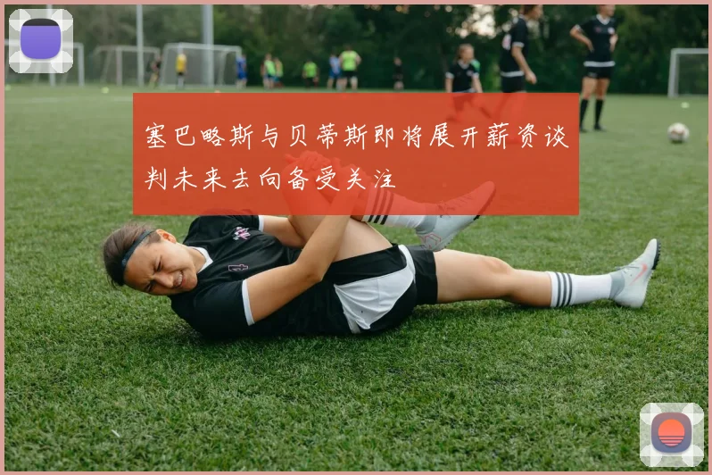 塞巴略斯与贝蒂斯即将展开薪资谈判未来去向备受关注