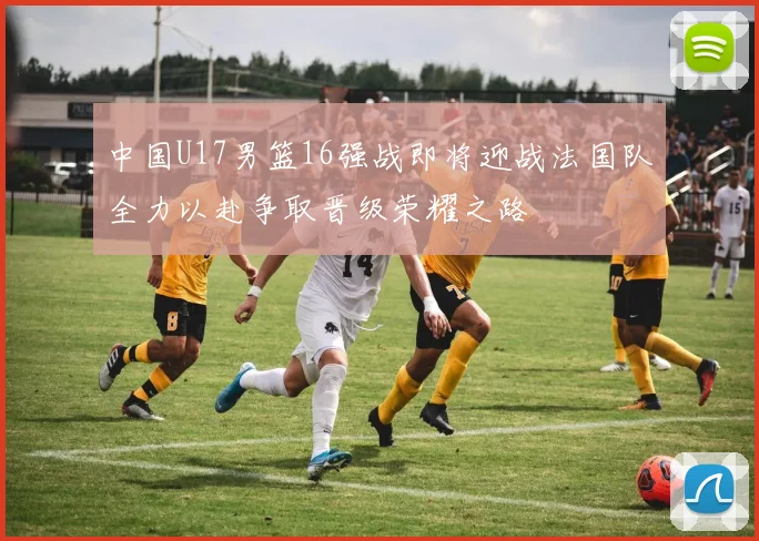 中国U17男篮16强战即将迎战法国队全力以赴争取晋级荣耀之路