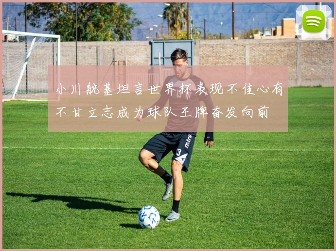 小川航基坦言世界杯表现不佳心有不甘立志成为球队王牌奋发向前