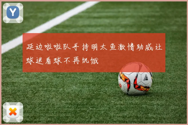 延边啦啦队手持明太鱼激情助威让球迷看球不再饥饿
