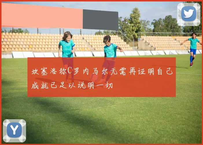 坎塞洛称C罗内马尔无需再证明自己成就已足以说明一切